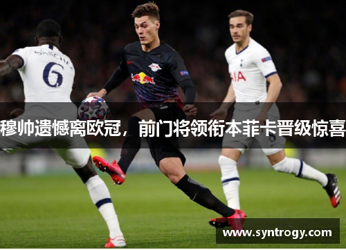 穆帅遗憾离欧冠，前门将领衔本菲卡晋级惊喜